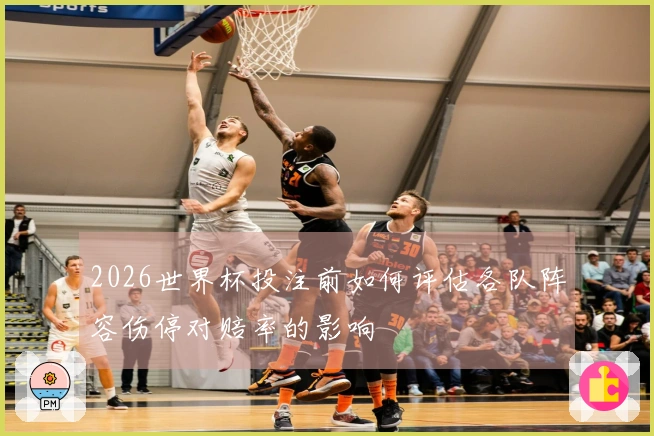 2026世界杯投注前如何评估各队阵容伤停对赔率的影响